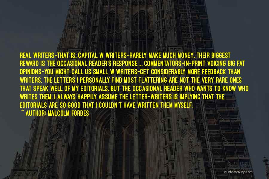 Malcolm Forbes Quotes: Real Writers-that Is, Capital W Writers-rarely Make Much Money. Their Biggest Reward Is The Occasional Reader's Response ... Commentators-in-print Voicing
