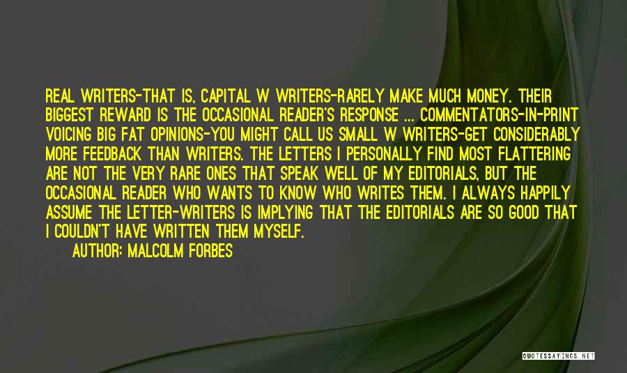 Malcolm Forbes Quotes: Real Writers-that Is, Capital W Writers-rarely Make Much Money. Their Biggest Reward Is The Occasional Reader's Response ... Commentators-in-print Voicing