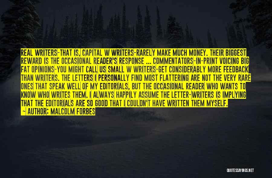 Malcolm Forbes Quotes: Real Writers-that Is, Capital W Writers-rarely Make Much Money. Their Biggest Reward Is The Occasional Reader's Response ... Commentators-in-print Voicing