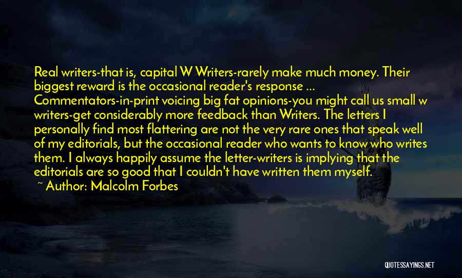 Malcolm Forbes Quotes: Real Writers-that Is, Capital W Writers-rarely Make Much Money. Their Biggest Reward Is The Occasional Reader's Response ... Commentators-in-print Voicing