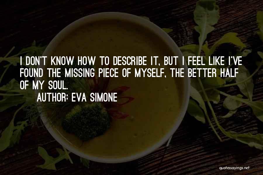 Eva Simone Quotes: I Don't Know How To Describe It, But I Feel Like I've Found The Missing Piece Of Myself, The Better