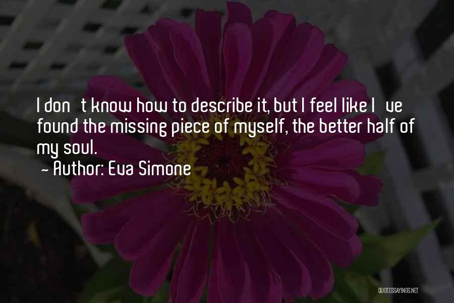 Eva Simone Quotes: I Don't Know How To Describe It, But I Feel Like I've Found The Missing Piece Of Myself, The Better