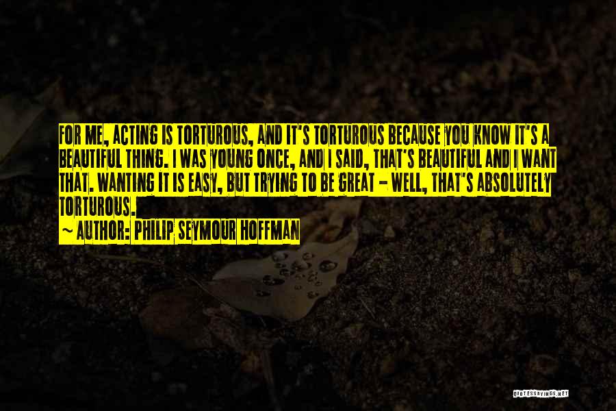 Philip Seymour Hoffman Quotes: For Me, Acting Is Torturous, And It's Torturous Because You Know It's A Beautiful Thing. I Was Young Once, And