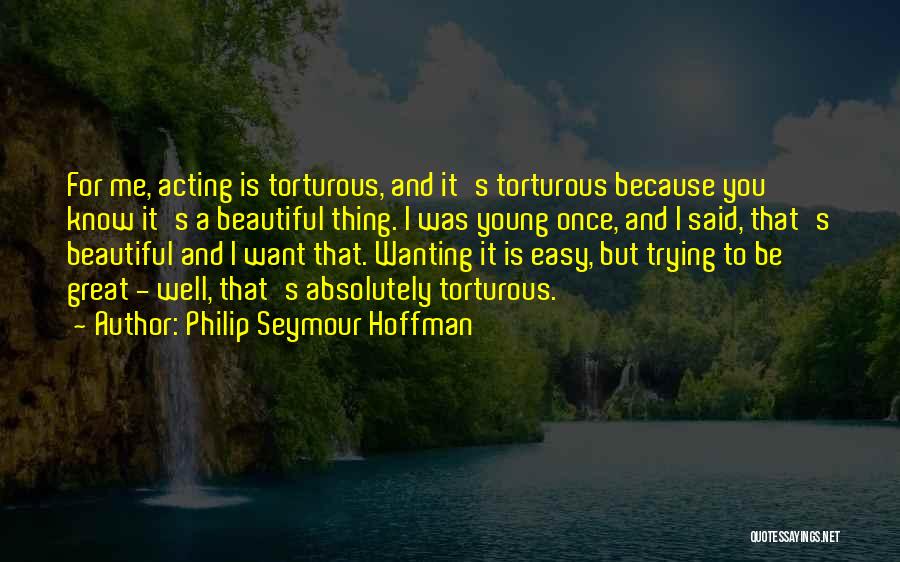 Philip Seymour Hoffman Quotes: For Me, Acting Is Torturous, And It's Torturous Because You Know It's A Beautiful Thing. I Was Young Once, And