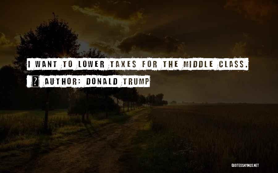 Donald Trump Quotes: I Want To Lower Taxes For The Middle Class.