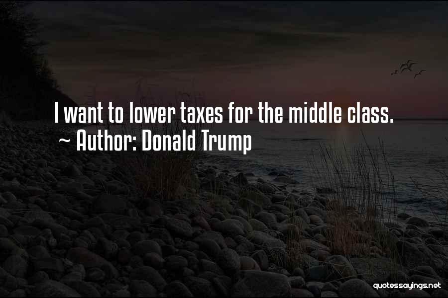 Donald Trump Quotes: I Want To Lower Taxes For The Middle Class.