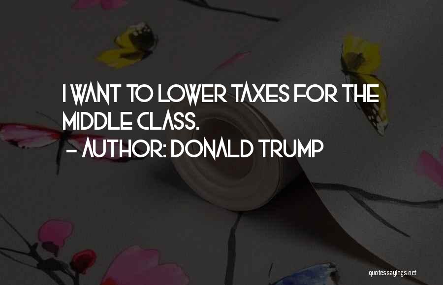 Donald Trump Quotes: I Want To Lower Taxes For The Middle Class.