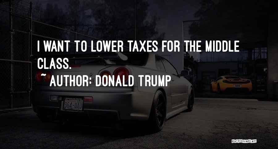 Donald Trump Quotes: I Want To Lower Taxes For The Middle Class.