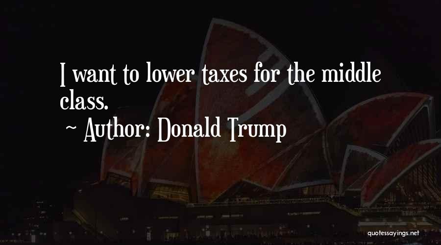 Donald Trump Quotes: I Want To Lower Taxes For The Middle Class.