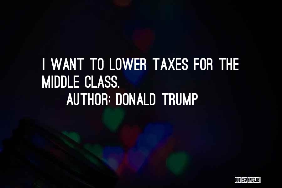 Donald Trump Quotes: I Want To Lower Taxes For The Middle Class.