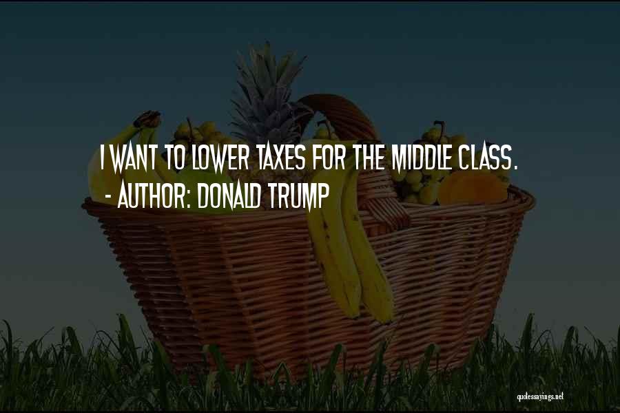 Donald Trump Quotes: I Want To Lower Taxes For The Middle Class.