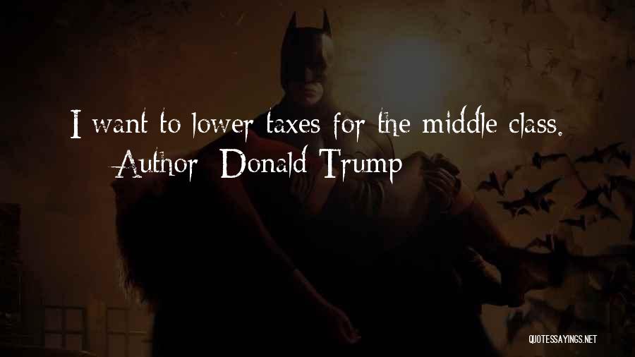 Donald Trump Quotes: I Want To Lower Taxes For The Middle Class.