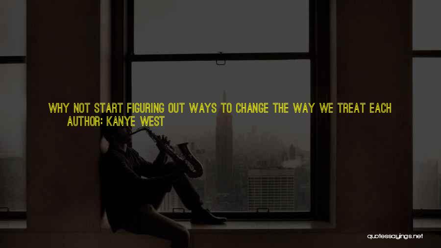 Kanye West Quotes: Why Not Start Figuring Out Ways To Change The Way We Treat Each Other? The Way We Talk To Each