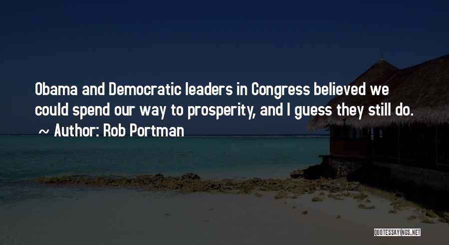 Rob Portman Quotes: Obama And Democratic Leaders In Congress Believed We Could Spend Our Way To Prosperity, And I Guess They Still Do.