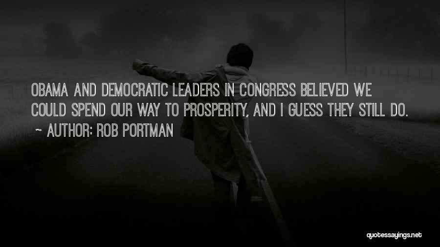 Rob Portman Quotes: Obama And Democratic Leaders In Congress Believed We Could Spend Our Way To Prosperity, And I Guess They Still Do.