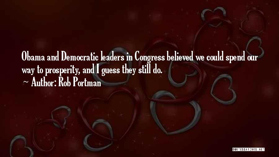 Rob Portman Quotes: Obama And Democratic Leaders In Congress Believed We Could Spend Our Way To Prosperity, And I Guess They Still Do.