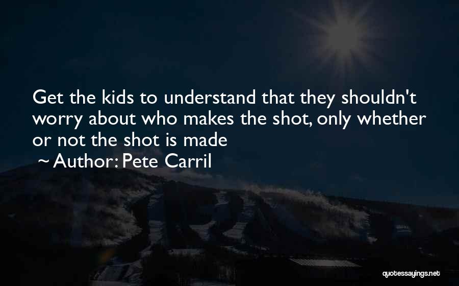 Pete Carril Quotes: Get The Kids To Understand That They Shouldn't Worry About Who Makes The Shot, Only Whether Or Not The Shot