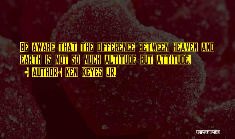 Ken Keyes Jr. Quotes: Be Aware That The Difference Between Heaven And Earth Is Not So Much Altitude But Attitude.