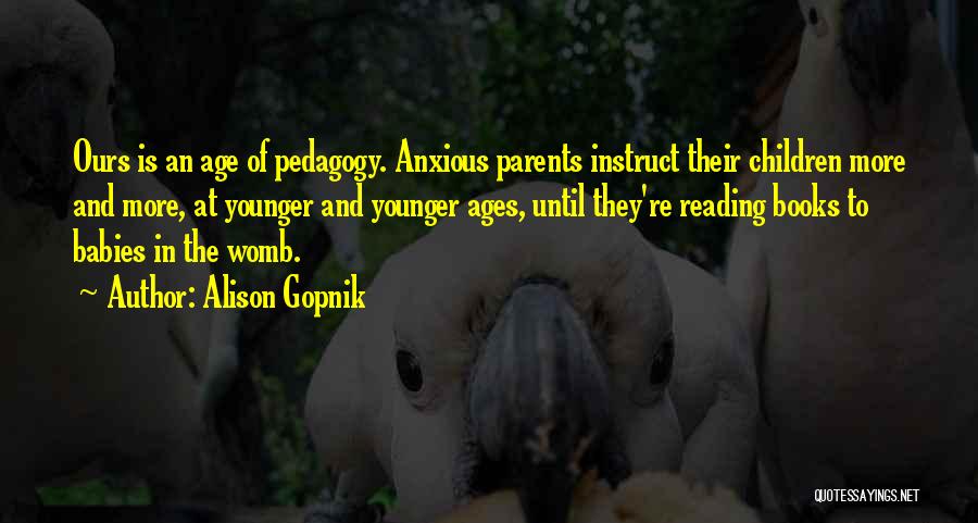 Alison Gopnik Quotes: Ours Is An Age Of Pedagogy. Anxious Parents Instruct Their Children More And More, At Younger And Younger Ages, Until