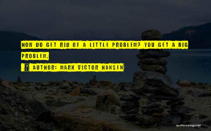 Mark Victor Hansen Quotes: How Do Get Rid Of A Little Problem? You Get A Big Problem.
