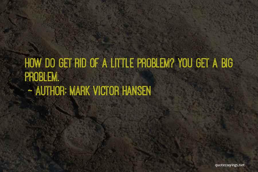 Mark Victor Hansen Quotes: How Do Get Rid Of A Little Problem? You Get A Big Problem.