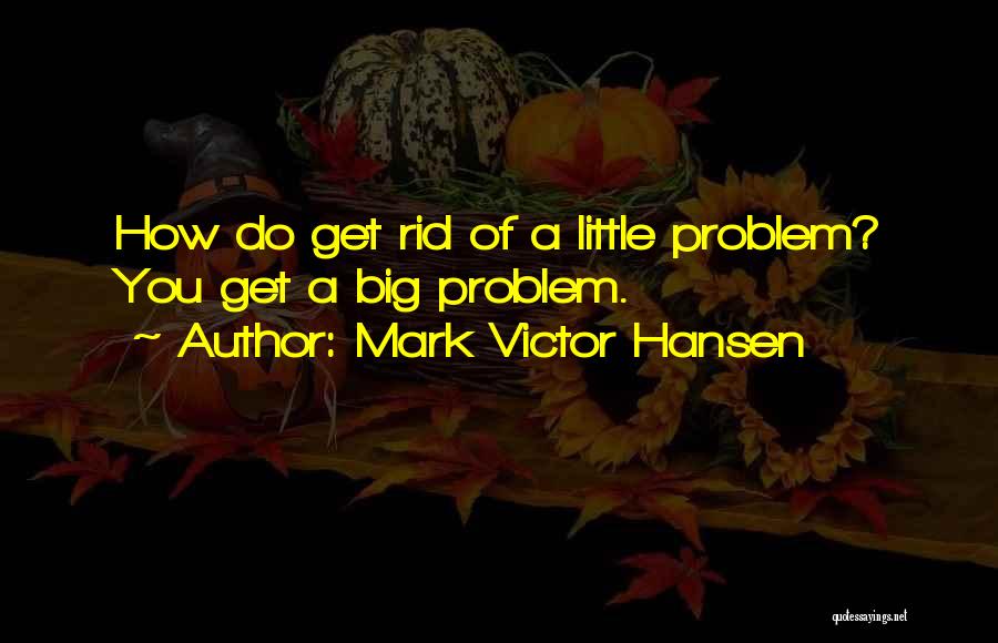 Mark Victor Hansen Quotes: How Do Get Rid Of A Little Problem? You Get A Big Problem.