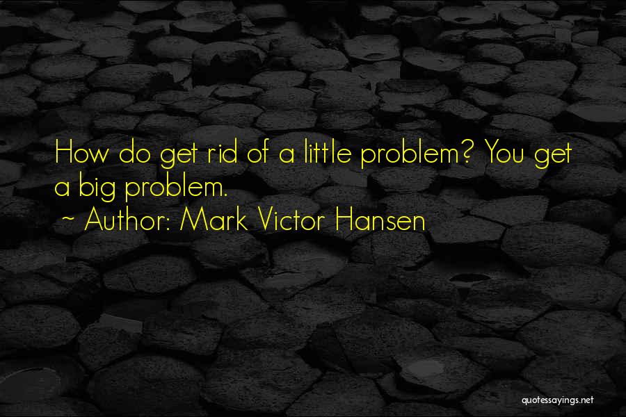 Mark Victor Hansen Quotes: How Do Get Rid Of A Little Problem? You Get A Big Problem.