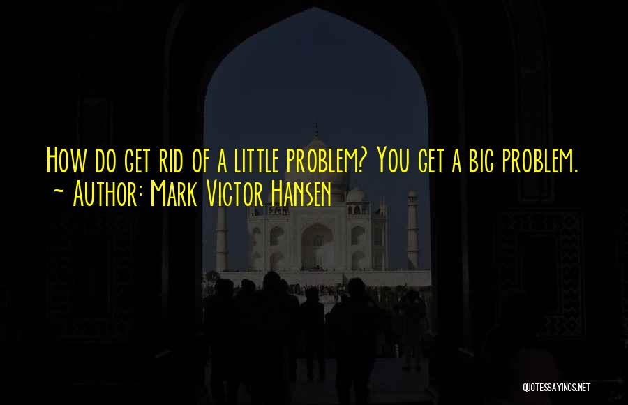 Mark Victor Hansen Quotes: How Do Get Rid Of A Little Problem? You Get A Big Problem.