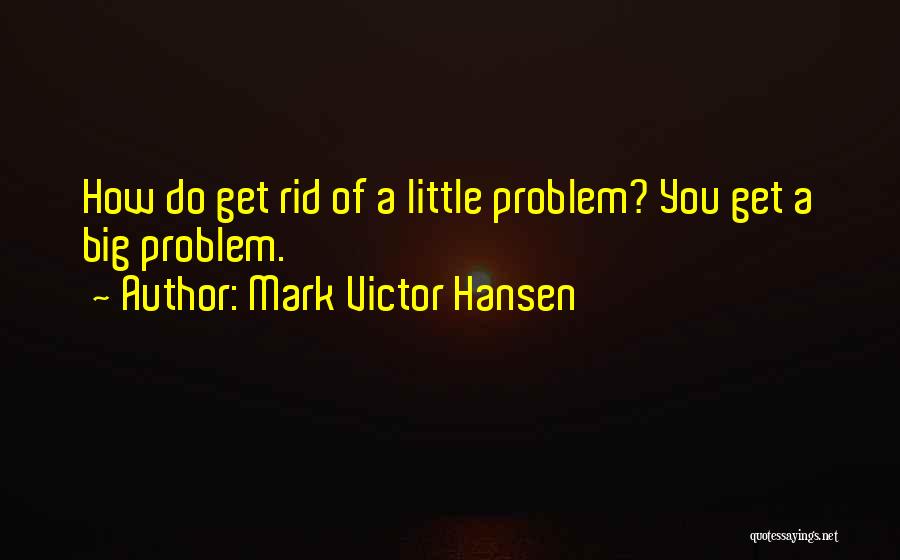 Mark Victor Hansen Quotes: How Do Get Rid Of A Little Problem? You Get A Big Problem.