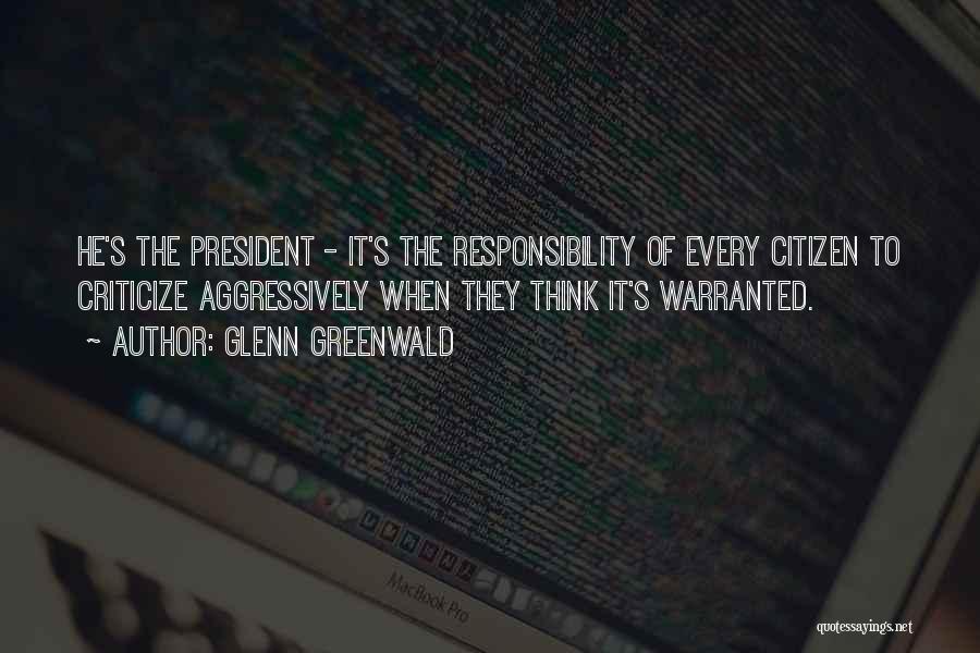 Glenn Greenwald Quotes: He's The President - It's The Responsibility Of Every Citizen To Criticize Aggressively When They Think It's Warranted.