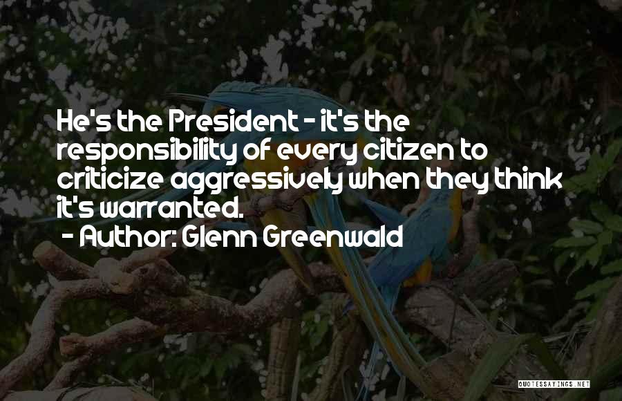 Glenn Greenwald Quotes: He's The President - It's The Responsibility Of Every Citizen To Criticize Aggressively When They Think It's Warranted.