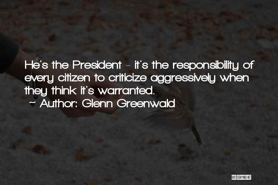 Glenn Greenwald Quotes: He's The President - It's The Responsibility Of Every Citizen To Criticize Aggressively When They Think It's Warranted.