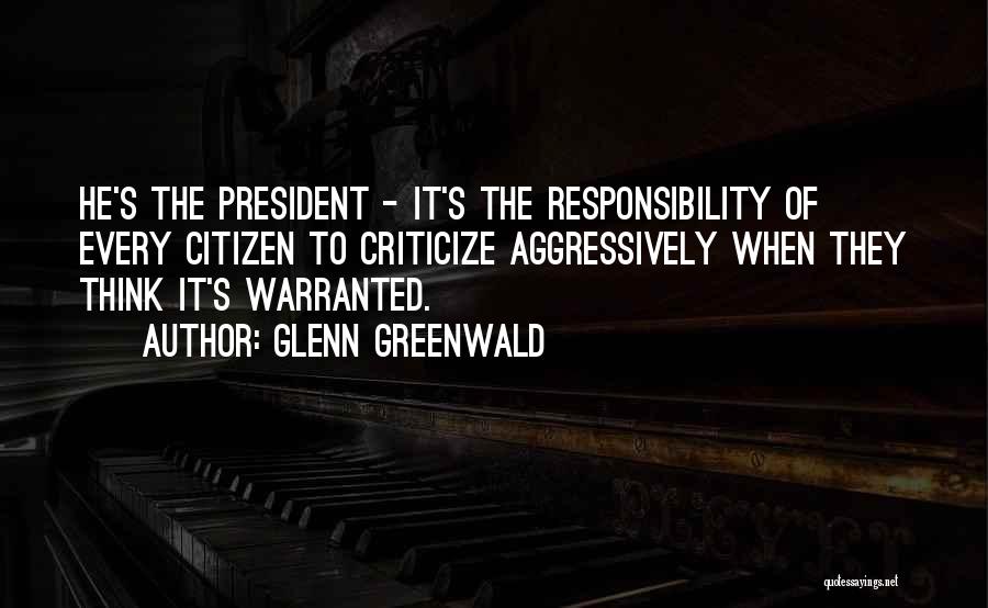 Glenn Greenwald Quotes: He's The President - It's The Responsibility Of Every Citizen To Criticize Aggressively When They Think It's Warranted.