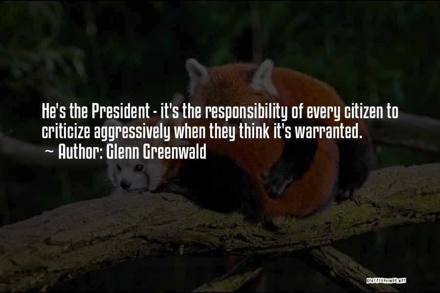 Glenn Greenwald Quotes: He's The President - It's The Responsibility Of Every Citizen To Criticize Aggressively When They Think It's Warranted.