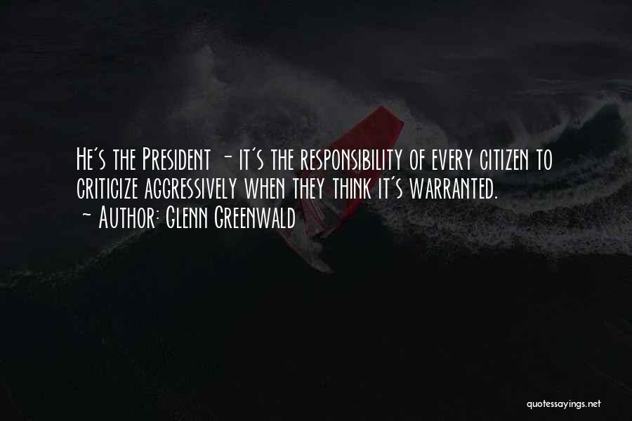 Glenn Greenwald Quotes: He's The President - It's The Responsibility Of Every Citizen To Criticize Aggressively When They Think It's Warranted.