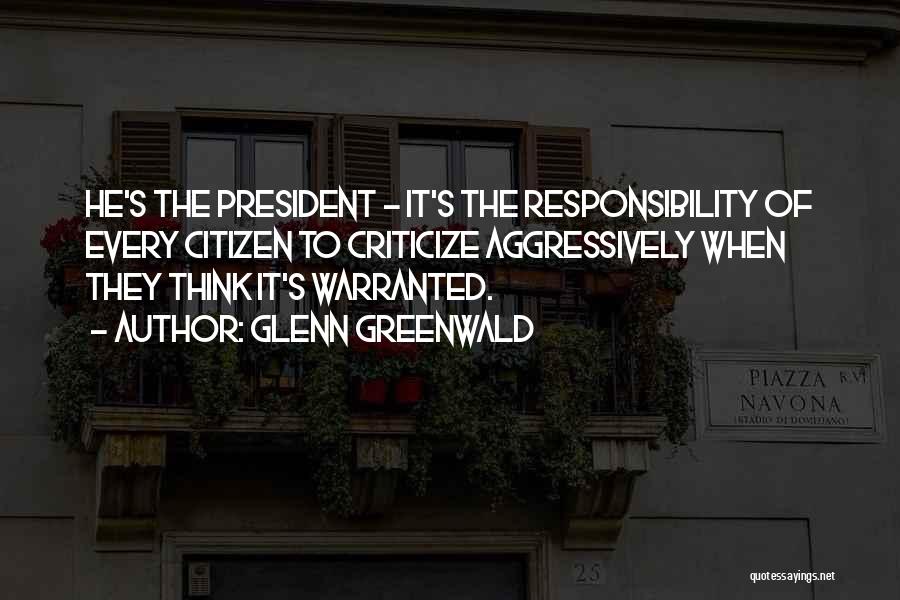 Glenn Greenwald Quotes: He's The President - It's The Responsibility Of Every Citizen To Criticize Aggressively When They Think It's Warranted.