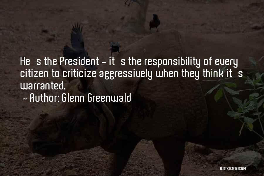 Glenn Greenwald Quotes: He's The President - It's The Responsibility Of Every Citizen To Criticize Aggressively When They Think It's Warranted.