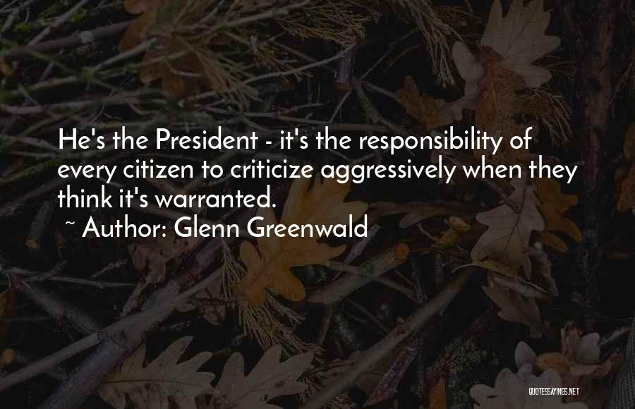 Glenn Greenwald Quotes: He's The President - It's The Responsibility Of Every Citizen To Criticize Aggressively When They Think It's Warranted.