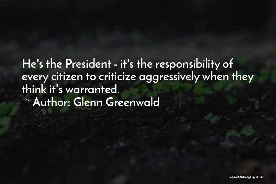 Glenn Greenwald Quotes: He's The President - It's The Responsibility Of Every Citizen To Criticize Aggressively When They Think It's Warranted.