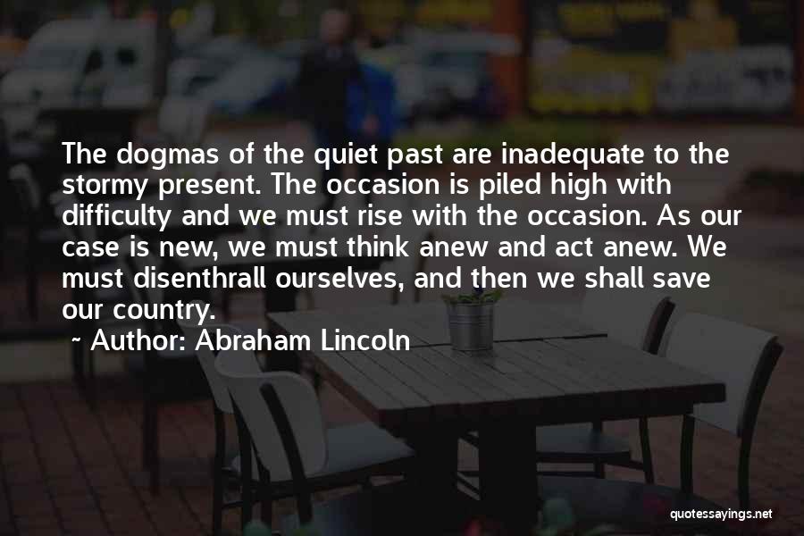 Abraham Lincoln Quotes: The Dogmas Of The Quiet Past Are Inadequate To The Stormy Present. The Occasion Is Piled High With Difficulty And
