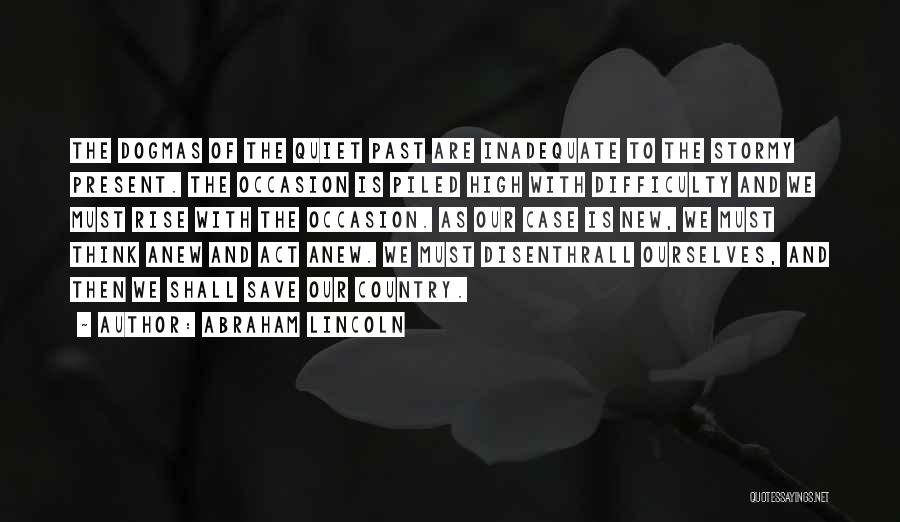 Abraham Lincoln Quotes: The Dogmas Of The Quiet Past Are Inadequate To The Stormy Present. The Occasion Is Piled High With Difficulty And
