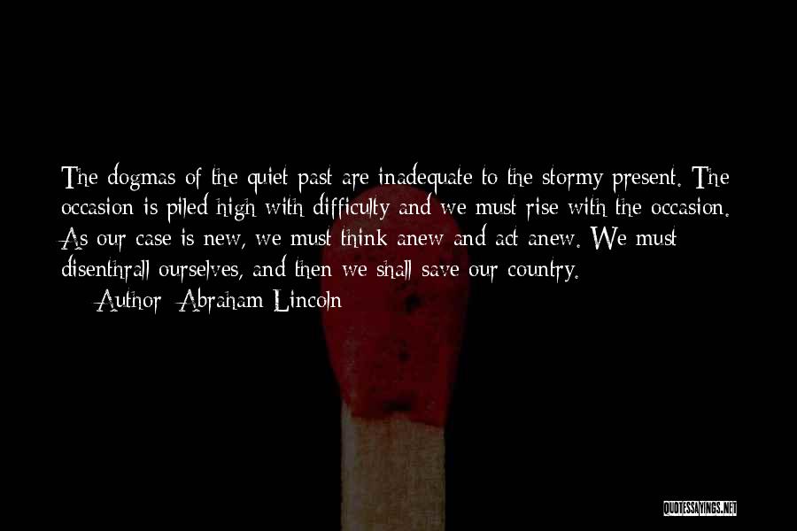 Abraham Lincoln Quotes: The Dogmas Of The Quiet Past Are Inadequate To The Stormy Present. The Occasion Is Piled High With Difficulty And