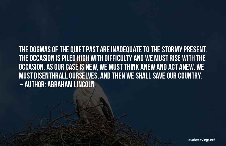 Abraham Lincoln Quotes: The Dogmas Of The Quiet Past Are Inadequate To The Stormy Present. The Occasion Is Piled High With Difficulty And