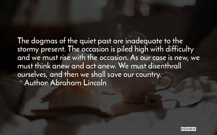 Abraham Lincoln Quotes: The Dogmas Of The Quiet Past Are Inadequate To The Stormy Present. The Occasion Is Piled High With Difficulty And
