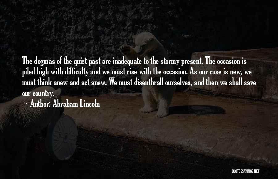 Abraham Lincoln Quotes: The Dogmas Of The Quiet Past Are Inadequate To The Stormy Present. The Occasion Is Piled High With Difficulty And