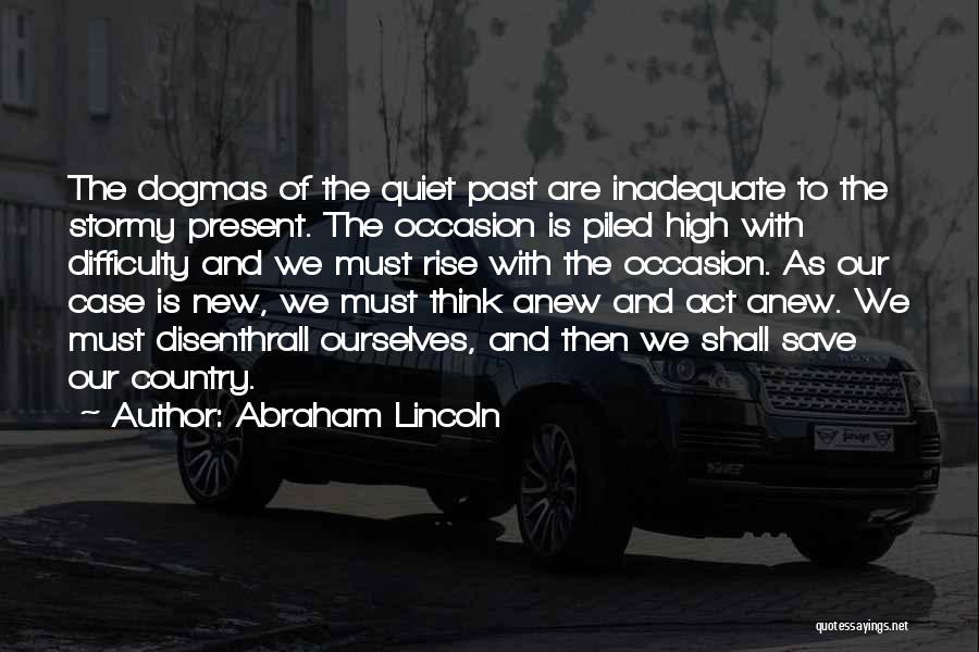 Abraham Lincoln Quotes: The Dogmas Of The Quiet Past Are Inadequate To The Stormy Present. The Occasion Is Piled High With Difficulty And