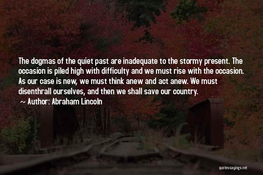 Abraham Lincoln Quotes: The Dogmas Of The Quiet Past Are Inadequate To The Stormy Present. The Occasion Is Piled High With Difficulty And