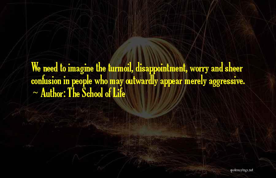 The School Of Life Quotes: We Need To Imagine The Turmoil, Disappointment, Worry And Sheer Confusion In People Who May Outwardly Appear Merely Aggressive.