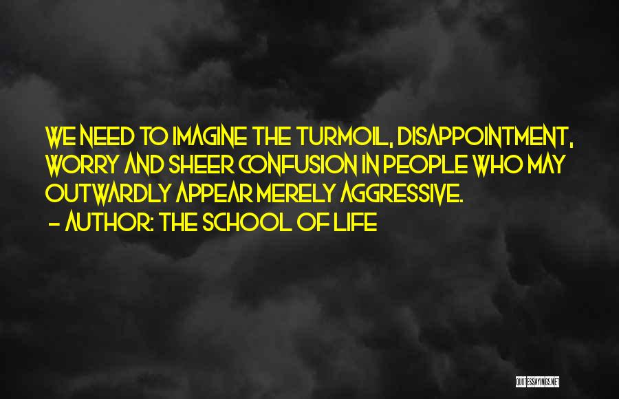 The School Of Life Quotes: We Need To Imagine The Turmoil, Disappointment, Worry And Sheer Confusion In People Who May Outwardly Appear Merely Aggressive.