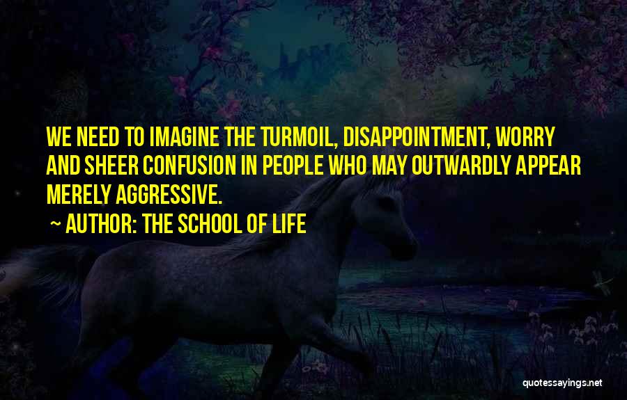 The School Of Life Quotes: We Need To Imagine The Turmoil, Disappointment, Worry And Sheer Confusion In People Who May Outwardly Appear Merely Aggressive.